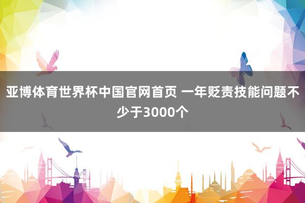 亚博体育世界杯中国官网首页 一年贬责技能问题不少于3000个