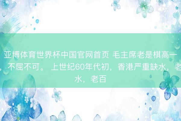 亚博体育世界杯中国官网首页 毛主席老是棋高一招，不屈不可。 上世纪60年代初，香港严重缺水，老百