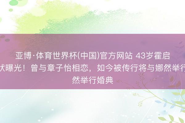 亚博·体育世界杯(中国)官方网站 43岁霍启山现状曝光！曾与章子怡相恋，如今被传行将与娜然举行婚典