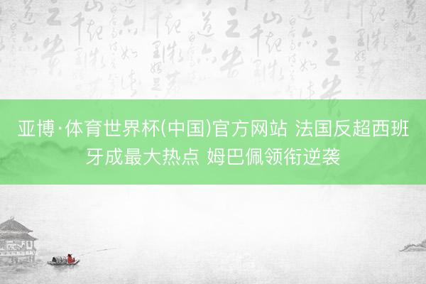 亚博·体育世界杯(中国)官方网站 法国反超西班牙成最大热点 姆巴佩领衔逆袭