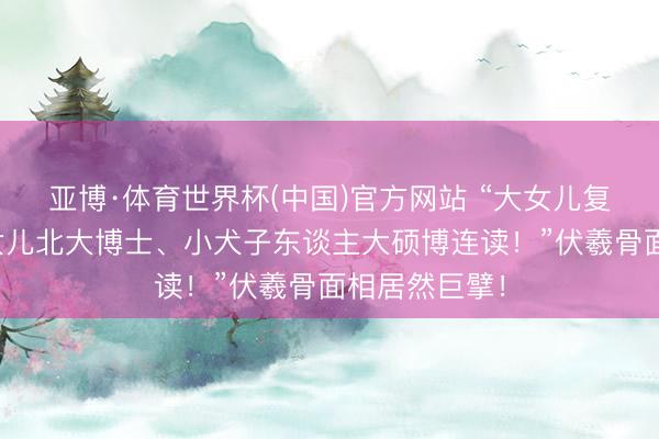 亚博·体育世界杯(中国)官方网站 “大女儿复旦博士、二女儿北大博士、小犬子东谈主大硕博连读！”伏羲骨面相居然巨擘！